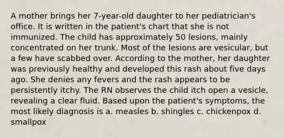 A mother brings her 7-year-old daughter to her pediatrician's office. It is written in the patient's chart that she is not immunized. The child has approximately 50 lesions, mainly concentrated on her trunk. Most of the lesions are vesicular, but a few have scabbed over. According to the mother, her daughter was previously healthy and developed this rash about five days ago. She denies any fevers and the rash appears to be persistently itchy. The RN observes the child itch open a vesicle, revealing a clear fluid. Based upon the patient's symptoms, the most likely diagnosis is a. measles b. shingles c. chickenpox d. smallpox