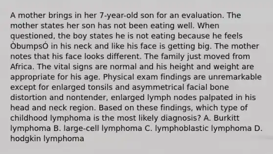 A mother brings in her 7-year-old son for an evaluation. The mother states her son has not been eating well. When questioned, the boy states he is not eating because he feels ÒbumpsÓ in his neck and like his face is getting big. The mother notes that his face looks different. The family just moved from Africa. The vital signs are normal and his height and weight are appropriate for his age. Physical exam findings are unremarkable except for enlarged tonsils and asymmetrical facial bone distortion and nontender, enlarged lymph nodes palpated in his head and neck region. Based on these findings, which type of childhood lymphoma is the most likely diagnosis? A. Burkitt lymphoma B. large-cell lymphoma C. lymphoblastic lymphoma D. hodgkin lymphoma