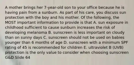 A mother brings her 7-year-old son to your office because he is having pain from a sunburn. As part of his care, you discuss sun protection with the boy and his mother. Of the following, the MOST important information to provide is that A. sun exposure in childhood sufficient to cause sunburn increases the risk of developing melanoma B. sunscreen is less important on cloudy than on sunny days C. sunscreen should not be used on babies younger than 6 months of age D. sunscreen with a minimum SPF rating of 45 is recommended for children E. ultraviolet B (UVB) protection is the only value to consider when choosing sunscreen G&D Slide 64