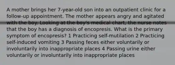 A mother brings her 7-year-old son into an outpatient clinic for a follow-up appointment. The mother appears angry and agitated with the boy. Looking at the boy's medical chart, the nurse notes that the boy has a diagnosis of encopresis. What is the primary symptom of encopresis? 1 Practicing self-mutilation 2 Practicing self-induced vomiting 3 Passing feces either voluntarily or involuntarily into inappropriate places 4 Passing urine either voluntarily or involuntarily into inappropriate places