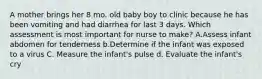 A mother brings her 8 mo. old baby boy to clinic because he has been vomiting and had diarrhea for last 3 days. Which assessment is most important for nurse to make? A.Assess infant abdomen for tenderness b.Determine if the infant was exposed to a virus C. Measure the infant's pulse d. Evaluate the infant's cry