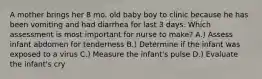 A mother brings her 8 mo. old baby boy to clinic because he has been vomiting and had diarrhea for last 3 days. Which assessment is most important for nurse to make? A.) Assess infant abdomen for tenderness B.) Determine if the infant was exposed to a virus C.) Measure the infant's pulse D.) Evaluate the infant's cry