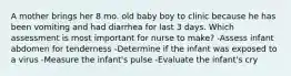 A mother brings her 8 mo. old baby boy to clinic because he has been vomiting and had diarrhea for last 3 days. Which assessment is most important for nurse to make? -Assess infant abdomen for tenderness -Determine if the infant was exposed to a virus -Measure the infant's pulse -Evaluate the infant's cry