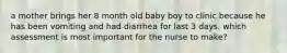 a mother brings her 8 month old baby boy to clinic because he has been vomiting and had diarrhea for last 3 days. which assessment is most important for the nurse to make?