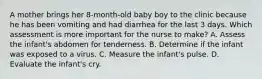 A mother brings her 8-month-old baby boy to the clinic because he has been vomiting and had diarrhea for the last 3 days. Which assessment is more important for the nurse to make? A. Assess the infant's abdomen for tenderness. B. Determine if the infant was exposed to a virus. C. Measure the infant's pulse. D. Evaluate the infant's cry.