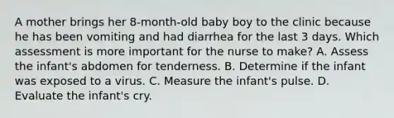 A mother brings her 8-month-old baby boy to the clinic because he has been vomiting and had diarrhea for the last 3 days. Which assessment is more important for the nurse to make? A. Assess the infant's abdomen for tenderness. B. Determine if the infant was exposed to a virus. C. Measure the infant's pulse. D. Evaluate the infant's cry.