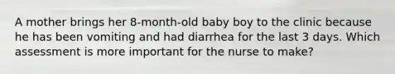 A mother brings her 8-month-old baby boy to the clinic because he has been vomiting and had diarrhea for the last 3 days. Which assessment is more important for the nurse to make?