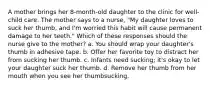 A mother brings her 8-month-old daughter to the clinic for well-child care. The mother says to a nurse, "My daughter loves to suck her thumb, and I'm worried this habit will cause permanent damage to her teeth." Which of these responses should the nurse give to the mother? a. You should wrap your daughter's thumb in adhesive tape. b. Offer her favorite toy to distract her from sucking her thumb. c. Infants need sucking; it's okay to let your daughter suck her thumb. d. Remove her thumb from her mouth when you see her thumbsucking.