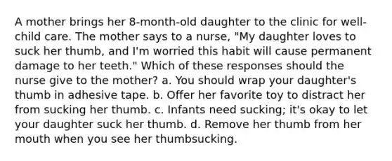 A mother brings her 8-month-old daughter to the clinic for well-child care. The mother says to a nurse, "My daughter loves to suck her thumb, and I'm worried this habit will cause permanent damage to her teeth." Which of these responses should the nurse give to the mother? a. You should wrap your daughter's thumb in adhesive tape. b. Offer her favorite toy to distract her from sucking her thumb. c. Infants need sucking; it's okay to let your daughter suck her thumb. d. Remove her thumb from her mouth when you see her thumbsucking.