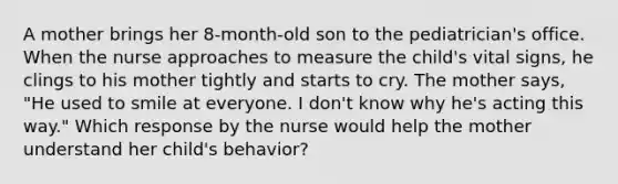 A mother brings her 8-month-old son to the pediatrician's office. When the nurse approaches to measure the child's vital signs, he clings to his mother tightly and starts to cry. The mother says, "He used to smile at everyone. I don't know why he's acting this way." Which response by the nurse would help the mother understand her child's behavior?