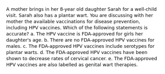 A mother brings in her 8-year old daughter Sarah for a well-child visit. Sarah also has a plantar wart. You are discussing with her mother the available vaccinations for disease prevention, including HPV vaccines. Which of the following statements is accurate? a. The HPV vaccine is FDA-approved for girls her daughter's age. b. There are no FDA-approved HPV vaccines for males. c. The FDA-approved HPV vaccines include serotypes for plantar warts. d. The FDA-approved HPV vaccines have been shown to decrease rates of cervical cancer. e. The FDA-approved HPV vaccines are also labelled as genital wart therapies.