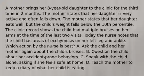 A mother brings her 8-year-old daughter to the clinic for the third time in 2 months. The mother states that her daughter is very active and often falls down. The mother states that her daughter eats well, but the child's weight falls below the 10th percentile. The clinic record shows the child had multiple bruises on her arms at the time of the last two visits. Today the nurse notes that the child has areas of ecchymosis on her left leg and ankle. Which action by the nurse is best? A. Ask the child and her mother again about the child's bruises. B. Question the child about her accident-prone behaviors. C. Speak with the child alone, asking if she feels safe at home. D. Teach the mother to keep a diary of what her child is eating.