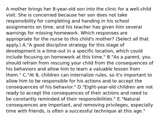 A mother brings her 8-year-old son into the clinic for a well-child visit. She is concerned because her son does not take responsibility for completing and handing in his school assignments on time, and his teacher has given him several warnings for missing homework. Which responses are appropriate for the nurse to this child's mother? (Select all that apply.) A."A good discipline strategy for this stage of development is a time-out in a specific location, which could include focusing on homework at this time." B."As a parent, you should refrain from rescuing your child from the consequences of his behaviors and allow him to learn a valuable lesson from them." C."At 8, children can internalize rules, so it's important to allow him to be responsible for his actions and to accept the consequences of his behavior." D."Eight-year-old children are not ready to accept the consequences of their actions and need to be constantly reminded of their responsibilities." E."Natural consequences are important, and removing privileges, especially time with friends, is often a successful technique at this age."