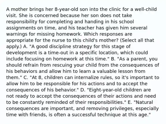 A mother brings her 8-year-old son into the clinic for a well-child visit. She is concerned because her son does not take responsibility for completing and handing in his school assignments on time, and his teacher has given him several warnings for missing homework. Which responses are appropriate for the nurse to this child's mother? (Select all that apply.) A. "A good discipline strategy for this stage of development is a time-out in a specific location, which could include focusing on homework at this time." B. "As a parent, you should refrain from rescuing your child from the consequences of his behaviors and allow him to learn a valuable lesson from them." C. "At 8, children can internalize rules, so it's important to allow him to be responsible for his actions and to accept the consequences of his behavior." D. "Eight-year-old children are not ready to accept the consequences of their actions and need to be constantly reminded of their responsibilities." E. "Natural consequences are important, and removing privileges, especially time with friends, is often a successful technique at this age."