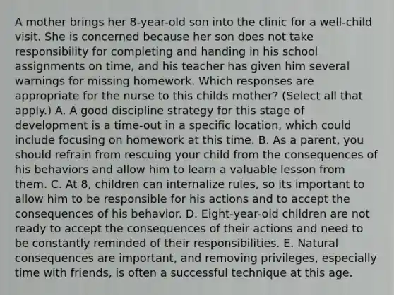 A mother brings her 8-year-old son into the clinic for a well-child visit. She is concerned because her son does not take responsibility for completing and handing in his school assignments on time, and his teacher has given him several warnings for missing homework. Which responses are appropriate for the nurse to this childs mother? (Select all that apply.) A. A good discipline strategy for this stage of development is a time-out in a specific location, which could include focusing on homework at this time. B. As a parent, you should refrain from rescuing your child from the consequences of his behaviors and allow him to learn a valuable lesson from them. C. At 8, children can internalize rules, so its important to allow him to be responsible for his actions and to accept the consequences of his behavior. D. Eight-year-old children are not ready to accept the consequences of their actions and need to be constantly reminded of their responsibilities. E. Natural consequences are important, and removing privileges, especially time with friends, is often a successful technique at this age.