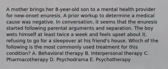 A mother brings her 8-year-old son to a mental health provider for new-onset enuresis. A prior workup to determine a medical cause was negative. In conversation, it seems that the enuresis started following parental arguments and separation. The boy wets himself at least twice a week and feels upset about it, refusing to go for a sleepover at his friend's house. Which of the following is the most commonly used treatment for this condition? A. Behavioral therapy B. Interpersonal therapy C. Pharmacotherapy D. Psychodrama E. Psychotherapy