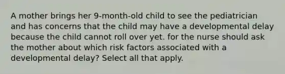 A mother brings her 9-month-old child to see the pediatrician and has concerns that the child may have a developmental delay because the child cannot roll over yet. for the nurse should ask the mother about which risk factors associated with a developmental delay? Select all that apply.