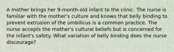 A mother brings her 9-month-old infant to the clinic. The nurse is familiar with the mother's culture and knows that belly binding to prevent extrusion of the umbilicus is a common practice. The nurse accepts the mother's cultural beliefs but is concerned for the infant's safety. What variation of belly binding does the nurse discourage?