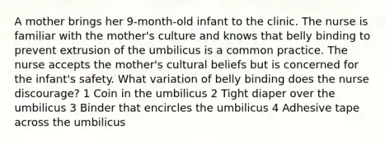 A mother brings her 9-month-old infant to the clinic. The nurse is familiar with the mother's culture and knows that belly binding to prevent extrusion of the umbilicus is a common practice. The nurse accepts the mother's cultural beliefs but is concerned for the infant's safety. What variation of belly binding does the nurse discourage? 1 Coin in the umbilicus 2 Tight diaper over the umbilicus 3 Binder that encircles the umbilicus 4 Adhesive tape across the umbilicus