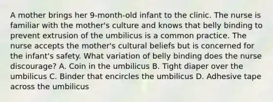 A mother brings her 9-month-old infant to the clinic. The nurse is familiar with the mother's culture and knows that belly binding to prevent extrusion of the umbilicus is a common practice. The nurse accepts the mother's cultural beliefs but is concerned for the infant's safety. What variation of belly binding does the nurse discourage? A. Coin in the umbilicus B. Tight diaper over the umbilicus C. Binder that encircles the umbilicus D. Adhesive tape across the umbilicus