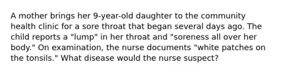 A mother brings her 9-year-old daughter to the community health clinic for a sore throat that began several days ago. The child reports a "lump" in her throat and "soreness all over her body." On examination, the nurse documents "white patches on the tonsils." What disease would the nurse suspect?