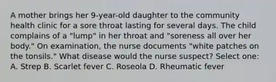 A mother brings her 9-year-old daughter to the community health clinic for a sore throat lasting for several days. The child complains of a "lump" in her throat and "soreness all over her body." On examination, the nurse documents "white patches on the tonsils." What disease would the nurse suspect? Select one: A. Strep B. Scarlet fever C. Roseola D. Rheumatic fever