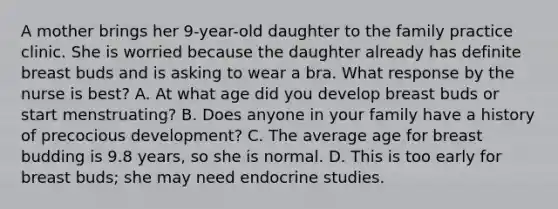 A mother brings her 9-year-old daughter to the family practice clinic. She is worried because the daughter already has definite breast buds and is asking to wear a bra. What response by the nurse is best? A. At what age did you develop breast buds or start menstruating? B. Does anyone in your family have a history of precocious development? C. The average age for breast budding is 9.8 years, so she is normal. D. This is too early for breast buds; she may need endocrine studies.