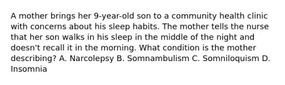 A mother brings her 9-year-old son to a community health clinic with concerns about his sleep habits. The mother tells the nurse that her son walks in his sleep in the middle of the night and doesn't recall it in the morning. What condition is the mother describing? A. Narcolepsy B. Somnambulism C. Somniloquism D. Insomnia