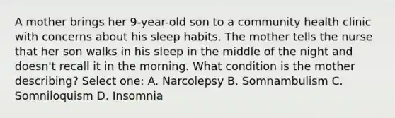 A mother brings her 9-year-old son to a community health clinic with concerns about his sleep habits. The mother tells the nurse that her son walks in his sleep in the middle of the night and doesn't recall it in the morning. What condition is the mother describing? Select one: A. Narcolepsy B. Somnambulism C. Somniloquism D. Insomnia