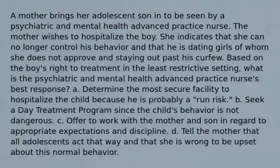 A mother brings her adolescent son in to be seen by a psychiatric and mental health advanced practice nurse. The mother wishes to hospitalize the boy. She indicates that she can no longer control his behavior and that he is dating girls of whom she does not approve and staying out past his curfew. Based on the boy's right to treatment in the least restrictive setting, what is the psychiatric and mental health advanced practice nurse's best response? a. Determine the most secure facility to hospitalize the child because he is probably a "run risk." b. Seek a Day Treatment Program since the child's behavior is not dangerous. c. Offer to work with the mother and son in regard to appropriate expectations and discipline. d. Tell the mother that all adolescents act that way and that she is wrong to be upset about this normal behavior.