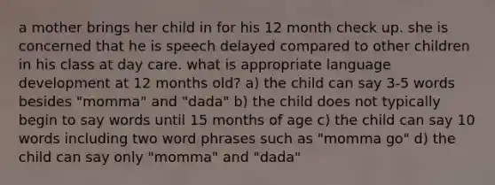 a mother brings her child in for his 12 month check up. she is concerned that he is speech delayed compared to other children in his class at day care. what is appropriate language development at 12 months old? a) the child can say 3-5 words besides "momma" and "dada" b) the child does not typically begin to say words until 15 months of age c) the child can say 10 words including two word phrases such as "momma go" d) the child can say only "momma" and "dada"