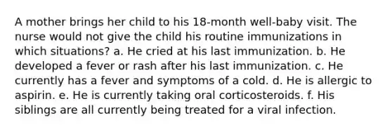 A mother brings her child to his 18-month well-baby visit. The nurse would not give the child his routine immunizations in which situations? a. He cried at his last immunization. b. He developed a fever or rash after his last immunization. c. He currently has a fever and symptoms of a cold. d. He is allergic to aspirin. e. He is currently taking oral corticosteroids. f. His siblings are all currently being treated for a viral infection.