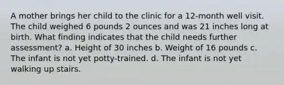 A mother brings her child to the clinic for a 12-month well visit. The child weighed 6 pounds 2 ounces and was 21 inches long at birth. What finding indicates that the child needs further assessment? a. Height of 30 inches b. Weight of 16 pounds c. The infant is not yet potty-trained. d. The infant is not yet walking up stairs.