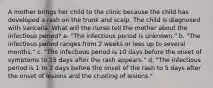 A mother brings her child to the clinic because the child has developed a rash on the trunk and scalp. The child is diagnosed with varicella. What will the nurse tell the mother about the infectious period? a. "The infectious period is unknown." b. "The infectious period ranges from 2 weeks or less up to several months." c. "The infectious period is 10 days before the onset of symptoms to 15 days after the rash appears." d. "The infectious period is 1 to 2 days before the onset of the rash to 5 days after the onset of lesions and the crusting of lesions."