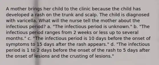 A mother brings her child to the clinic because the child has developed a rash on the trunk and scalp. The child is diagnosed with varicella. What will the nurse tell the mother about the infectious period? a. "The infectious period is unknown." b. "The infectious period ranges from 2 weeks or less up to several months." c. "The infectious period is 10 days before the onset of symptoms to 15 days after the rash appears." d. "The infectious period is 1 to 2 days before the onset of the rash to 5 days after the onset of lesions and the crusting of lesions."