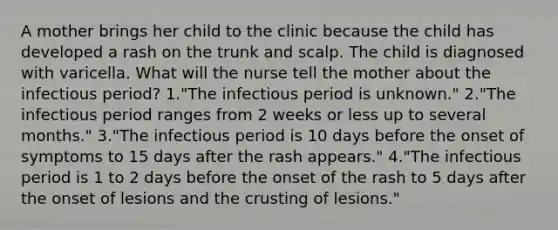 A mother brings her child to the clinic because the child has developed a rash on the trunk and scalp. The child is diagnosed with varicella. What will the nurse tell the mother about the infectious period? 1."The infectious period is unknown." 2."The infectious period ranges from 2 weeks or less up to several months." 3."The infectious period is 10 days before the onset of symptoms to 15 days after the rash appears." 4."The infectious period is 1 to 2 days before the onset of the rash to 5 days after the onset of lesions and <a href='https://www.questionai.com/knowledge/karSwUsNbl-the-crust' class='anchor-knowledge'>the crust</a>ing of lesions."