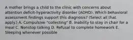 A mother brings a child to the clinic with concerns about attention deficit-hyperactivity disorder (ADHD). Which behavioral assessment findings support this diagnosis? (Select all that apply.) A. Compulsive "collecting" B. Inability to stay in chair for a meal C. Nonstop talking D. Refusal to complete homework E. Sleeping whenever possible