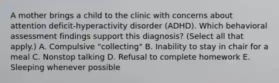 A mother brings a child to the clinic with concerns about attention deficit-hyperactivity disorder (ADHD). Which behavioral assessment findings support this diagnosis? (Select all that apply.) A. Compulsive "collecting" B. Inability to stay in chair for a meal C. Nonstop talking D. Refusal to complete homework E. Sleeping whenever possible