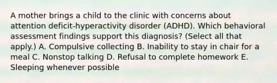 A mother brings a child to the clinic with concerns about attention deficit-hyperactivity disorder (ADHD). Which behavioral assessment findings support this diagnosis? (Select all that apply.) A. Compulsive collecting B. Inability to stay in chair for a meal C. Nonstop talking D. Refusal to complete homework E. Sleeping whenever possible