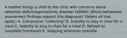 A mother brings a child to the clinic with concerns about attention deficit-hyperactivity disorder (ADHD). Which behavioral assessment findings support this diagnosis? (Select all that apply.) A. Compulsive "collecting" B. Inability to stay in chair for a meal C. Inability to stay in chair for a meal D. Refusal to complete homework E. Sleeping whenever possible