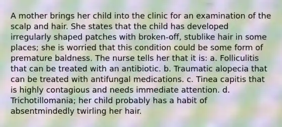 A mother brings her child into the clinic for an examination of the scalp and hair. She states that the child has developed irregularly shaped patches with broken-off, stublike hair in some places; she is worried that this condition could be some form of premature baldness. The nurse tells her that it is: a. Folliculitis that can be treated with an antibiotic. b. Traumatic alopecia that can be treated with antifungal medications. c. Tinea capitis that is highly contagious and needs immediate attention. d. Trichotillomania; her child probably has a habit of absentmindedly twirling her hair.