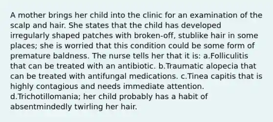 A mother brings her child into the clinic for an examination of the scalp and hair. She states that the child has developed irregularly shaped patches with broken-off, stublike hair in some places; she is worried that this condition could be some form of premature baldness. The nurse tells her that it is: a.Folliculitis that can be treated with an antibiotic. b.Traumatic alopecia that can be treated with antifungal medications. c.Tinea capitis that is highly contagious and needs immediate attention. d.Trichotillomania; her child probably has a habit of absentmindedly twirling her hair.