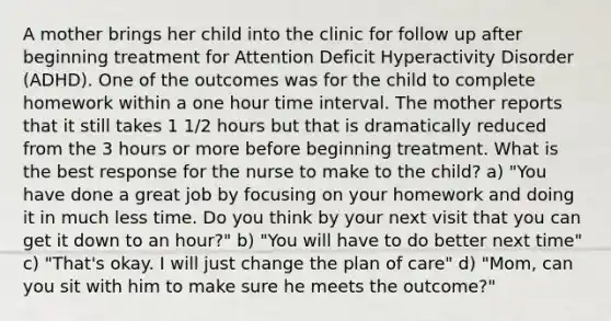 A mother brings her child into the clinic for follow up after beginning treatment for Attention Deficit Hyperactivity Disorder (ADHD). One of the outcomes was for the child to complete homework within a one hour time interval. The mother reports that it still takes 1 1/2 hours but that is dramatically reduced from the 3 hours or more before beginning treatment. What is the best response for the nurse to make to the child? a) "You have done a great job by focusing on your homework and doing it in much less time. Do you think by your next visit that you can get it down to an hour?" b) "You will have to do better next time" c) "That's okay. I will just change the plan of care" d) "Mom, can you sit with him to make sure he meets the outcome?"