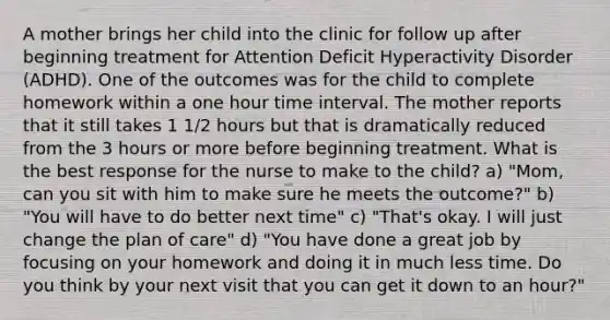 A mother brings her child into the clinic for follow up after beginning treatment for Attention Deficit Hyperactivity Disorder (ADHD). One of the outcomes was for the child to complete homework within a one hour time interval. The mother reports that it still takes 1 1/2 hours but that is dramatically reduced from the 3 hours or more before beginning treatment. What is the best response for the nurse to make to the child? a) "Mom, can you sit with him to make sure he meets the outcome?" b) "You will have to do better next time" c) "That's okay. I will just change the plan of care" d) "You have done a great job by focusing on your homework and doing it in much less time. Do you think by your next visit that you can get it down to an hour?"