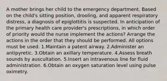 A mother brings her child to the emergency department. Based on the child's sitting position, drooling, and apparent respiratory distress, a diagnosis of epiglottitis is suspected. In anticipation of the primary health care provider's prescriptions, in which order of priority would the nurse implement the actions? Arrange the actions in the order that they should be performed. All options must be used. 1.Maintain a patent airway. 2.Administer an antipyretic. 3.Obtain an axillary temperature. 4.Assess breath sounds by auscultation. 5.Insert an intravenous line for fluid administration. 6.Obtain an oxygen saturation level using pulse oximetry.