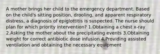 A mother brings her child to the emergency department. Based on the child's sitting position, drooling, and apparent respiratory distress, a diagnosis of epiglottitis is suspected. The nurse should plan for which priority intervention? 1.Obtaining a chest x-ray 2.Asking the mother about the precipitating events 3.Obtaining weight for correct antibiotic dose infusion 4.Providing assisted ventilation and obtaining the necessary equipment