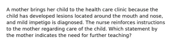 A mother brings her child to the health care clinic because the child has developed lesions located around the mouth and nose, and mild impetigo is diagnosed. The nurse reinforces instructions to the mother regarding care of the child. Which statement by the mother indicates the need for further teaching?