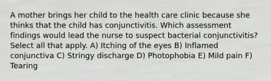 A mother brings her child to the health care clinic because she thinks that the child has conjunctivitis. Which assessment findings would lead the nurse to suspect bacterial conjunctivitis? Select all that apply. A) Itching of the eyes B) Inflamed conjunctiva C) Stringy discharge D) Photophobia E) Mild pain F) Tearing