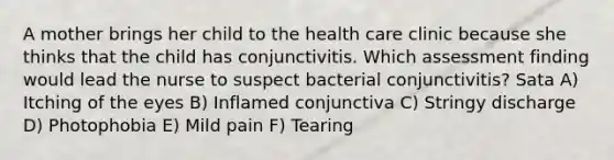 A mother brings her child to the health care clinic because she thinks that the child has conjunctivitis. Which assessment finding would lead the nurse to suspect bacterial conjunctivitis? Sata A) Itching of the eyes B) Inflamed conjunctiva C) Stringy discharge D) Photophobia E) Mild pain F) Tearing