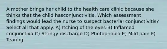 A mother brings her child to the health care clinic because she thinks that the child hasconjunctivitis. Which assessment findings would lead the nurse to suspect bacterial conjunctivitis? Select all that apply. A) Itching of the eyes B) Inflamed conjunctiva C) Stringy discharge D) Photophobia E) Mild pain F) Tearing